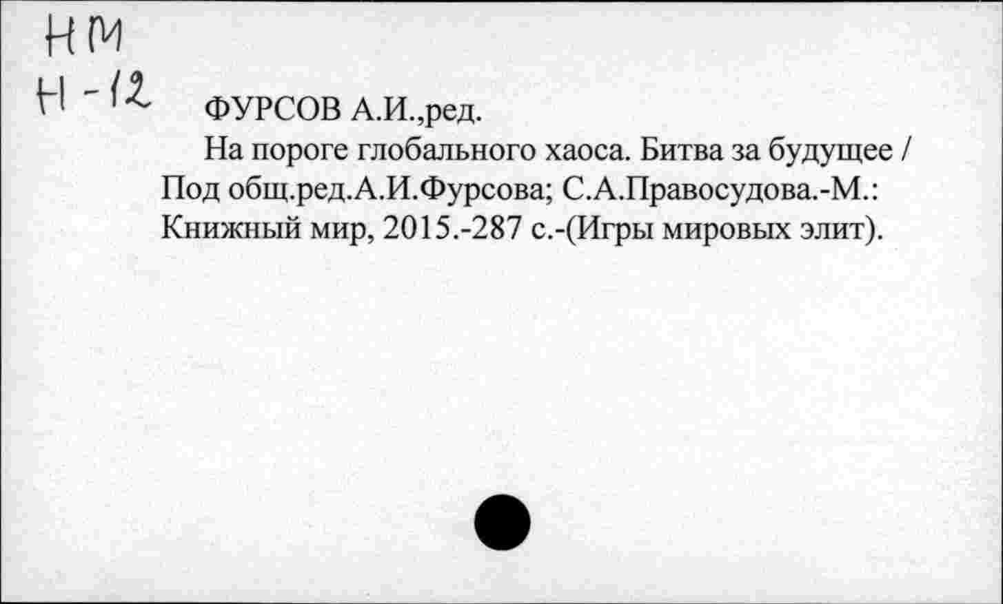 ﻿нм
Н ' 12- ФУРСОВ А.И.,ред.
На пороге глобального хаоса. Битва за будущее / Под общ.ред.А.И.Фурсова; С.А.Правосудова.-М.: Книжный мир, 2015.-287 с.-(Игры мировых элит).